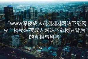 “www深夜成人??網(wǎng)站下載網(wǎng)豆”揭秘深夜成人網(wǎng)站下載網(wǎng)豆背后的真相與風(fēng)險(xiǎn)