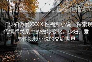 “少婦做爰XXXⅩ性視頻小說”探索現(xiàn)代情感關(guān)系中的微妙變化，少婦、愛與性視頻小說的交織世界