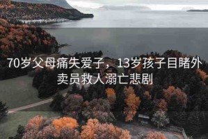 70歲父母痛失愛(ài)子，13歲孩子目睹外賣員救人溺亡悲劇