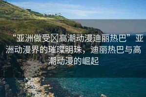 “亞洲做受?高潮動(dòng)漫迪麗熱巴”亞洲動(dòng)漫界的璀璨明珠，迪麗熱巴與高潮動(dòng)漫的崛起