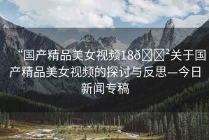 “國(guó)產(chǎn)精品美女視頻18??關(guān)于國(guó)產(chǎn)精品美女視頻的探討與反思—今日新聞專稿