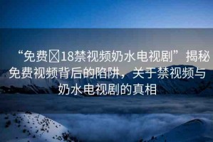 “免費?18禁視頻奶水電視劇”揭秘免費視頻背后的陷阱，關(guān)于禁視頻與奶水電視劇的真相