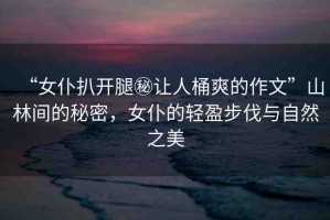 “女仆扒開腿秘讓人桶爽的作文”山林間的秘密，女仆的輕盈步伐與自然之美