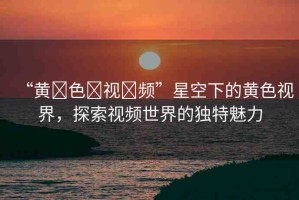 “黃?色?視?頻”星空下的黃色視界，探索視頻世界的獨(dú)特魅力