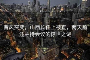 晉風突變，山西長任上被查，兩天前還主持會議的驚世之謎