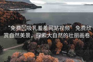 “免費(fèi)?吸乳羞羞網(wǎng)站視頻”免費(fèi)欣賞自然美景，探索大自然的壯麗畫卷