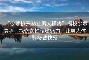 “少蘿扒開秘讓男人桶爽”揭秘少蘿情趣，探索女性私密魅力，讓男人體驗極致快感