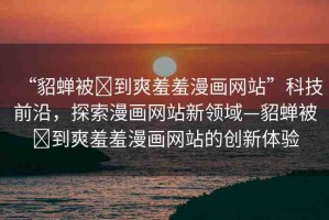 “貂蟬被?到爽羞羞漫畫網(wǎng)站”科技前沿，探索漫畫網(wǎng)站新領(lǐng)域—貂蟬被?到爽羞羞漫畫網(wǎng)站的創(chuàng)新體驗