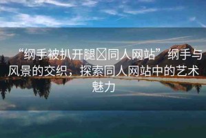 “綱手被扒開(kāi)腿?同人網(wǎng)站”綱手與風(fēng)景的交織，探索同人網(wǎng)站中的藝術(shù)魅力