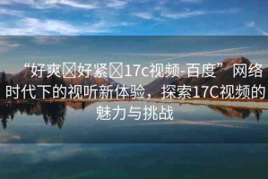 “好爽?好緊?17c視頻-百度”網(wǎng)絡(luò)時(shí)代下的視聽新體驗(yàn)，探索17C視頻的魅力與挑戰(zhàn)