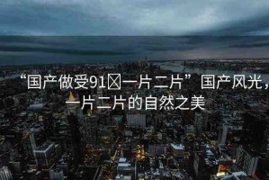 “國產(chǎn)做受91?一片二片”國產(chǎn)風光，一片二片的自然之美