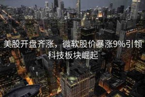 美股開盤齊漲，微軟股價暴漲9%引領科技板塊崛起