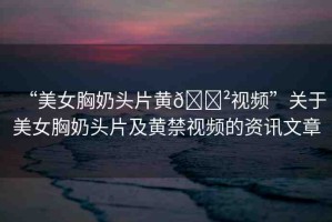 “美女胸奶頭片黃??視頻”關于美女胸奶頭片及黃禁視頻的資訊文章