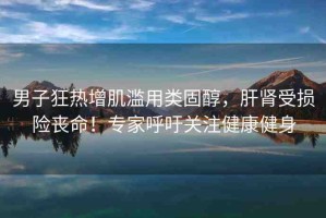 男子狂熱增肌濫用類固醇，肝腎受損險喪命！專家呼吁關注健康健身