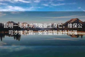 昆明一電梯沖頂致業(yè)主身亡，維保公司涉嫌造假，安全監(jiān)管亟待加強(qiáng)