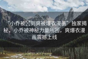 “小喬被?到爽被爆衣漫畫”獨家揭秘，小喬被神秘力量所困，爽爆衣漫畫震撼上線