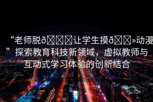 “老師脫??讓學生摸??動漫”探索教育科技新領域，虛擬教師與互動式學習體驗的創(chuàng)新結(jié)合