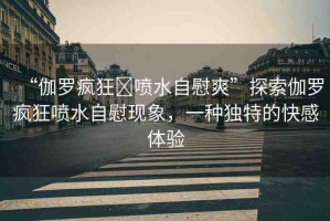 “伽羅瘋狂?噴水自慰爽”探索伽羅瘋狂噴水自慰現(xiàn)象，一種獨(dú)特的快感體驗