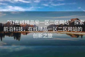 “91在線精品秘一區(qū)二區(qū)網(wǎng)站”探索前沿科技，在線精品一區(qū)二區(qū)網(wǎng)站的創(chuàng)新之旅