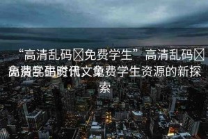 “高清亂碼?免費學(xué)生”高清亂碼?免費學(xué)生資訊文章
高清亂碼時代，免費學(xué)生資源的新探索