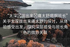 “太深?拔出來?痛太舒嗯啊班長”關(guān)于太深拔出來痛太舒的探討，從體驗(yàn)感受出發(fā)，探究深層感受與班長角色的微妙關(guān)聯(lián)