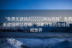 “免費(fèi)無遮擋??網(wǎng)站視頻”免費(fèi)無遮擋網(wǎng)站視頻，探索開放的在線視頻世界