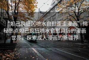 “妲己瘋狂?噴水自慰歪歪漫畫”揭秘?zé)狳c(diǎn)妲己瘋狂噴水自慰背后的漫畫世界，探索成人漫畫的新疆界