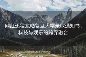 網(wǎng)紅迅猛龍曬復(fù)旦大學(xué)錄取通知書(shū)，科技與娛樂(lè)的跨界融合