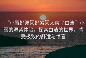 “小雪好濕?好緊?太爽了白潔”小雪的濕緊體驗，探索白潔的世界，感受極致的舒適與驚喜