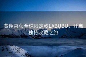 費(fèi)翔喜獲全球限定款LABUBU，開啟獨(dú)特收藏之旅