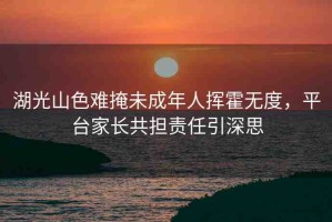 湖光山色難掩未成年人揮霍無度，平臺(tái)家長共擔(dān)責(zé)任引深思