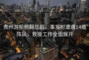 貴州游船側(cè)翻悲劇，事發(fā)時(shí)遭遇14級(jí)陣風(fēng)，救援工作全面展開