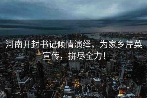 河南開封書記傾情演繹，為家鄉(xiāng)芹菜宣傳，拼盡全力！
