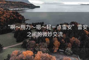 “啊?用力?嗯?輕一點(diǎn)雷安”雷安之間的微妙交流