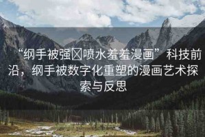 “綱手被強(qiáng)?噴水羞羞漫畫”科技前沿，綱手被數(shù)字化重塑的漫畫藝術(shù)探索與反思