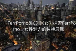 “FerrPorno??女”探索FerrPorno，女性魅力的獨(dú)特展現(xiàn)