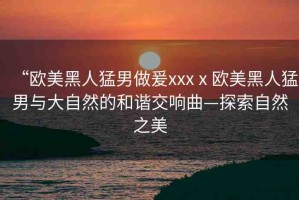 “歐美黑人猛男做爰xxxⅹ歐美黑人猛男與大自然的和諧交響曲—探索自然之美