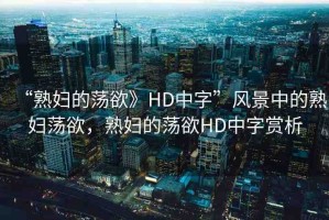 “熟婦的蕩欲》HD中字”風(fēng)景中的熟婦蕩欲，熟婦的蕩欲HD中字賞析