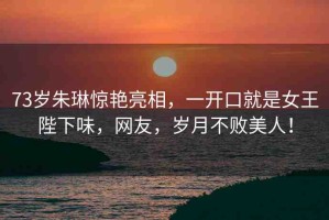 73歲朱琳驚艷亮相，一開(kāi)口就是女王陛下味，網(wǎng)友，歲月不敗美人！