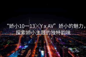 “嬌小10一13╳YⅹAV”嬌小的魅力，探索嬌小主題的獨特韻味