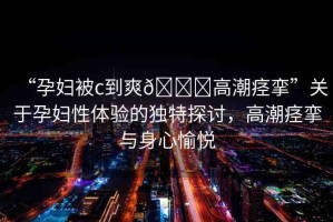 “孕婦被c到爽??高潮痙攣”關(guān)于孕婦性體驗(yàn)的獨(dú)特探討，高潮痙攣與身心愉悅