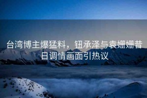 臺(tái)灣博主爆猛料，鈕承澤與袁姍姍昔日調(diào)情畫面引熱議