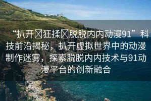 “扒開(kāi)?狂揉?脫脫內(nèi)內(nèi)動(dòng)漫91”科技前沿揭秘，扒開(kāi)虛擬世界中的動(dòng)漫制作迷霧，探索脫脫內(nèi)內(nèi)技術(shù)與91動(dòng)漫平臺(tái)的創(chuàng)新融合