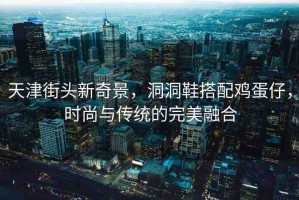 天津街頭新奇景，洞洞鞋搭配雞蛋仔，時尚與傳統(tǒng)的完美融合