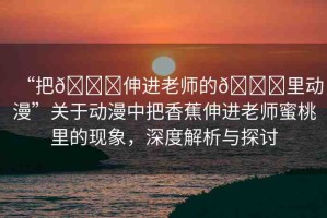 “把??伸進(jìn)老師的??里動(dòng)漫”關(guān)于動(dòng)漫中把香蕉伸進(jìn)老師蜜桃里的現(xiàn)象，深度解析與探討