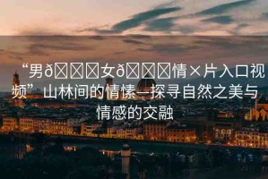 “男??女??情×片入口視頻”山林間的情愫—探尋自然之美與情感的交融