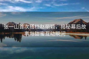 張一山首次搭檔趙麗穎，揭秘幕后故事與甜蜜互動瞬間