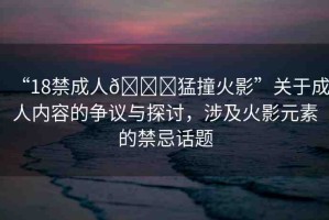 “18禁成人??猛撞火影”關(guān)于成人內(nèi)容的爭議與探討，涉及火影元素的禁忌話題