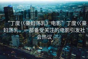 “丁度巜豪婦蕩乳》電影”丁度巜豪婦蕩乳，一部備受關(guān)注的電影引發(fā)社會熱議