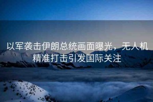 以軍襲擊伊朗總統(tǒng)畫(huà)面曝光，無(wú)人機(jī)精準(zhǔn)打擊引發(fā)國(guó)際關(guān)注